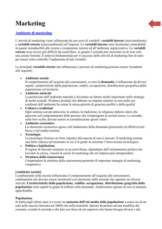 Marketing
Ambiente di marketing
L’attività di marketing viene influenzata da una serie di variabili: variabili interne (microambiente)
e variabili esterne (macroambiente) all’impresa. Le variabili interne sono facilmente controllabili
in quanti riconducibili alle risorse e competenze interne ed all’ambiente organizzativo. Le variabili
esterne sono invece più difficili da controllare, in quanto l’azienda può esercitare su di esse solo
una azione limitata. È tuttavia fondamentale per il successo delle attività di marketing fare di tutto
per tenere sotto controllo l’andamento di tale variabili.
Le principali variabili esterne che influenzano i processi di marketing possono essere ricondotte
alle seguenti:














Ambiente sociale
Il comportamento all’acquisto dei consumatori, ovvero la domanda, è influenzato da diversi
aspetti: caratteristiche della popolazione, redditi, occupazione, distribuzione geografica della
popolazione sul territorio.
Ambiente naturale
La protezione dell’ambiente naturale è diventato un fattore molto importante nelle strategie
di molte aziende. Produrre prodotti che abbiano un impatto minimo se non nullo nei
confronti dell’ambiente ha ormai la stessa priorità di generare profitti e della qualità.
Cultura e tradizioni
Ogni sistema sociale attraverso la cultura, la tradizione, la religione elabora valori che
agiscono sul comportamento delle persone che compongono la società stessa. Le aziende,
nelle loro scelte, devono tenere in considerazione questi valori.
Ambiente economico
La situazione economica agisce sull’andamento della domanda (potenziale ed effettiva) nel
breve e nel medio termine.
Tecnologia
La tecnologia fornisce un forte impulso alla nascita di nuovi mercati. Il marketing assume
una forte valenza nel momento in cui è in grado di orientare l’innovazione tecnologica.
Politica e legislazione
Il regime di mercato esistente in un certo Paese, dipendente dall’orientamento politico dei
Governi in carica, vincola le azioni di marketing che un’impresa può intraprendere.
Struttura della concorrenza
Comprendere la struttura della concorrenza permette di impostare strategie di marketing
competitive.

[Ambiente sociale]
I cambiamenti nella società influenzano il comportamento all’acquisto del consumatore,
cambiamenti che devono essere monitorati con attenzione dalle aziende che operano nei diversi
mercati. Caratteristiche della popolazione, reddito, occupazione, distribuzione geografia della
popolazione sono aspetti in grado di influire sulla domanda. Analizziamo ognuno di essi in maniera
approfondita.
Popolazione
In Italia negli ultimi anni si è avuto un aumento dell’età media della popolazione a causa sia di un
calo nelle nascite (iniziato nel 2009) che nella mortalità. Questo ha portato ad una modifica dei
consumi, avendo le aziende a che fare con fasce di età superiori che hanno bisogni diversi e che

1

 