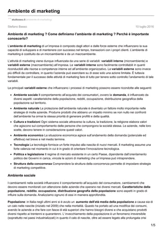 Stefano Basso 10 luglio 2016
Ambiente di marketing
atuttoseo.it/ambiente-di-marketing/
Ambiente di marketing ? Come definiamo l’ambiente di marketing ? Perchè è importante
conoscerlo?
L’ambiente di marketing di un’impresa è composto dagli attori e dalle forze esterne che influenzano la sua
capacità di sviluppare e di mantenere con successo nel tempo, transazioni con i propri clienti. L’ambiente di
marketing è costituito da un microambiente e da un macroambiente.
L’attività di marketing viene dunque influenzata da una serie di variabili: variabili interne (microambiente) e
variabili esterne (macroambiente) all’impresa. Le variabili interne sono facilmente controllabili in quanti
riconducibili alle risorse e competenze interne ed all’ambiente organizzativo. Le variabili esterne sono invece
più difficili da controllare, in quanto l’azienda può esercitare su di esse solo una azione limitata. È tuttavia
fondamentale per il successo delle attività di marketing fare di tutto per tenere sotto controllo l’andamento di tale
variabili.
Le principali variabili esterne che influenzano i processi di marketing possono essere ricondotte alle seguenti:
Ambiente sociale Il comportamento all’acquisto dei consumatori, ovvero la domanda, è influenzato da
diversi aspetti: caratteristiche della popolazione, redditi, occupazione, distribuzione geografica della
popolazione sul territorio.
Ambiente naturale La protezione dell’ambiente naturale è diventato un fattore molto importante nelle
strategie di molte aziende. Produrre prodotti che abbiano un impatto minimo se non nullo nei confronti
dell’ambiente ha ormai la stessa priorità di generare profitti e della qualità.
Cultura e tradizioni Ogni sistema sociale attraverso la cultura, la tradizione, la religione elabora valori
che agiscono sul comportamento delle persone che compongono la società stessa. Le aziende, nelle loro
scelte, devono tenere in considerazione questi valori.
Ambiente economico La situazione economica agisce sull’andamento della domanda (potenziale ed
effettiva) nel breve e nel medio termine.
Tecnologia La tecnologia fornisce un forte impulso alla nascita di nuovi mercati. Il marketing assume una
forte valenza nel momento in cui è in grado di orientare l’innovazione tecnologica.
Politica e legislazione Il regime di mercato esistente in un certo Paese, dipendente dall’orientamento
politico dei Governi in carica, vincola le azioni di marketing che un’impresa può intraprendere.
Struttura della concorrenza Comprendere la struttura della concorrenza permette di impostare strategie
di marketing competitive.
Ambiente sociale
I cambiamenti nella società influenzano il comportamento all’acquisto del consumatore, cambiamenti che
devono essere monitorati con attenzione dalle aziende che operano nei diversi mercati. Caratteristiche della
popolazione, reddito, occupazione, distribuzione geografia della popolazione sono aspetti in grado di
influire sulla domanda. Analizziamo ognuno di essi in maniera approfondita.
Popolazione: in Italia negli ultimi anni si è avuto un aumento dell’età media della popolazione a causa sia di
un calo nelle nascite (iniziato nel 2009) che nella mortalità. Questo ha portato ad una modifica dei consumi,
avendo le aziende a che fare con fasce di età superiori che hanno bisogni diversi e che acquistano prodotti
diversi rispetto ai trentenni e quarantenni. L’ invecchiamento della popolazione è un fenomeno irreversibile
(soprattutto nei paesi industrializzati) in quanto il calo di nascite, oltre ad essere legato alla prolungata crisi
1/5
 