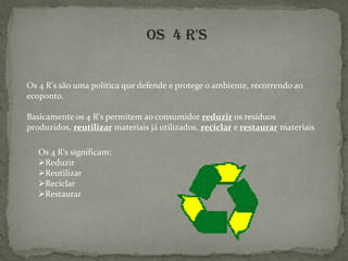 Rafaela Ramos nº 16OS  4 R'sOs 4 R's são uma politica que defende e protege o ambiente, recorrendo ao ecoponto. Basicamente os 4 R's permitem ao consumidor reduzir os resíduos produzidos, reutilizar materiais já utilizados, reciclar e restaurar materiaisOs 4 R's significam:Reduzir