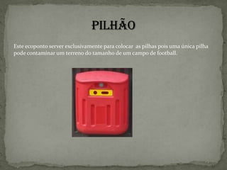 EmbalagensNo ecoponto amarelo devemos por :Metais Enlatados e conservas, latas de bebidas, aerossóis, latas de bebidas, tabuleiros de alumínio, outras embalagens de metal.Dentro dos metais não devemos pôr baterias, pilhas, materiais de cozinha, etc.… PlásticosSacos de plástico, frascos grandes de plástico, embalagens de cartão para líquidos alimentares.Dentro dos plásticos não devemos por embalagens com produtos tóxicos  ou gordurosos. 