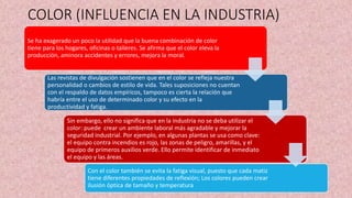 COLOR (INFLUENCIA EN LA INDUSTRIA)
Se ha exagerado un poco la utilidad que la buena combinación de color
tiene para los hogares, oficinas o talleres. Se afirma que el color eleva la
producción, aminora accidentes y errores, mejora la moral.
Las revistas de divulgación sostienen que en el color se refleja nuestra
personalidad o cambios de estilo de vida. Tales suposiciones no cuentan
con el respaldo de datos empíricos, tampoco es cierta la relación que
habría entre el uso de determinado color y su efecto en la
productividad y fatiga.
Sin embargo, ello no significa que en la industria no se deba utilizar el
color: puede crear un ambiente laboral más agradable y mejorar la
seguridad industrial. Por ejemplo, en algunas plantas se usa como clave:
el equipo contra incendios es rojo, las zonas de peligro, amarillas, y el
equipo de primeros auxilios verde. Ello permite identificar de inmediato
el equipo y las áreas.
Con el color también se evita la fatiga visual, puesto que cada matiz
tiene diferentes propiedades de reflexión; Los colores pueden crear
ilusión óptica de tamaño y temperatura
 