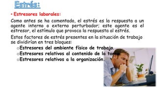 • Estresores laborales:
Como antes se ha comentado, el estrés es la respuesta a un
agente interno o externo perturbador; este agente es el
estresor, el estímulo que provoca la respuesta al estrés.
Estos factores de estrés presentes en la situación de trabajo
se dividirían en tres bloques:
oEstresores del ambiente físico de trabajo.
oEstresores relativos al contenido de la tarea
oEstresores relativos a la organización.
 