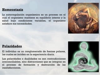 Homeostasis
La autorregulación organísmica es un proceso en el
cual el organismo mantiene su equilibrio interno y la
salud bajo condiciones variables, el organismo
satisface sus necesidades.




Polaridades
El individuo es un conglomerado de fuerzas polares,
las cuales se inciden en la experiencia diaria.
Las polaridades o dualidades no son contradicciones
irreconciliables, sino distracciones que se integran en
el proceso de formación y destrucción de las
insatisfacciones. 
 