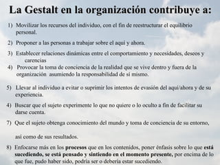 La Gestalt en la organización contribuye a:
1) Movilizar los recursos del individuo, con el fin de reestructurar el equilibrio
   personal.
2) Proponer a las personas a trabajar sobre el aquí y ahora.
3) Establecer relaciones dinámicas entre el comportamiento y necesidades, deseos y
       carencias
4) Provocar la toma de conciencia de la realidad que se vive dentro y fuera de la
   organización asumiendo la responsabilidad de sí mismo.

5) Llevar al individuo a evitar o suprimir los intentos de evasión del aquí/ahora y de su
   experiencia.
4) Buscar que el sujeto experimente lo que no quiere o lo oculto a fin de facilitar su
   darse cuenta.
7) Que el sujeto obtenga conocimiento del mundo y toma de conciencia de su entorno,

   así como de sus resultados.
8) Enfocarse más en los procesos que en los contenidos, poner énfasis sobre lo que está
   sucediendo, se está pensado y sintiendo en el momento presente, por encima de lo
   que fue, pudo haber sido, podría ser o debería estar sucediendo.
 