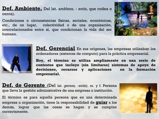 Def. Ambiente. Del lat. ambĭens, - entis, que rodea o
cerca).
Condiciones o circunstancias físicas, sociales, económicas,
etc., de un lugar,    colectividad o de una organización,
interrelacionados entre sí, que condicionan la vida del ser
humano.


                   Def. Gerencial        En sus orígenes, las empresas utilizaban los
                   ordenadores (sistemas de computo) para la práctica empresarial.
                   Hoy, el término se utiliza ampliamente en una serie de
                   contextos que incluye (sin limitarse) sistemas de apoyo de
                   decisiones, recursos y aplicaciones        en la formación
                   empresarial.


Def. de Gerente (Del            lat. gerens, -entis). m. y f. Persona
que lleva la gestión administrativa de una empresa o institución.
El término es para aquella persona que en una determinada
empresa u organización, tiene la responsabilidad de guiar a los
demás, lograr que las cosas se hagan y se cumplan
correctamente.
 