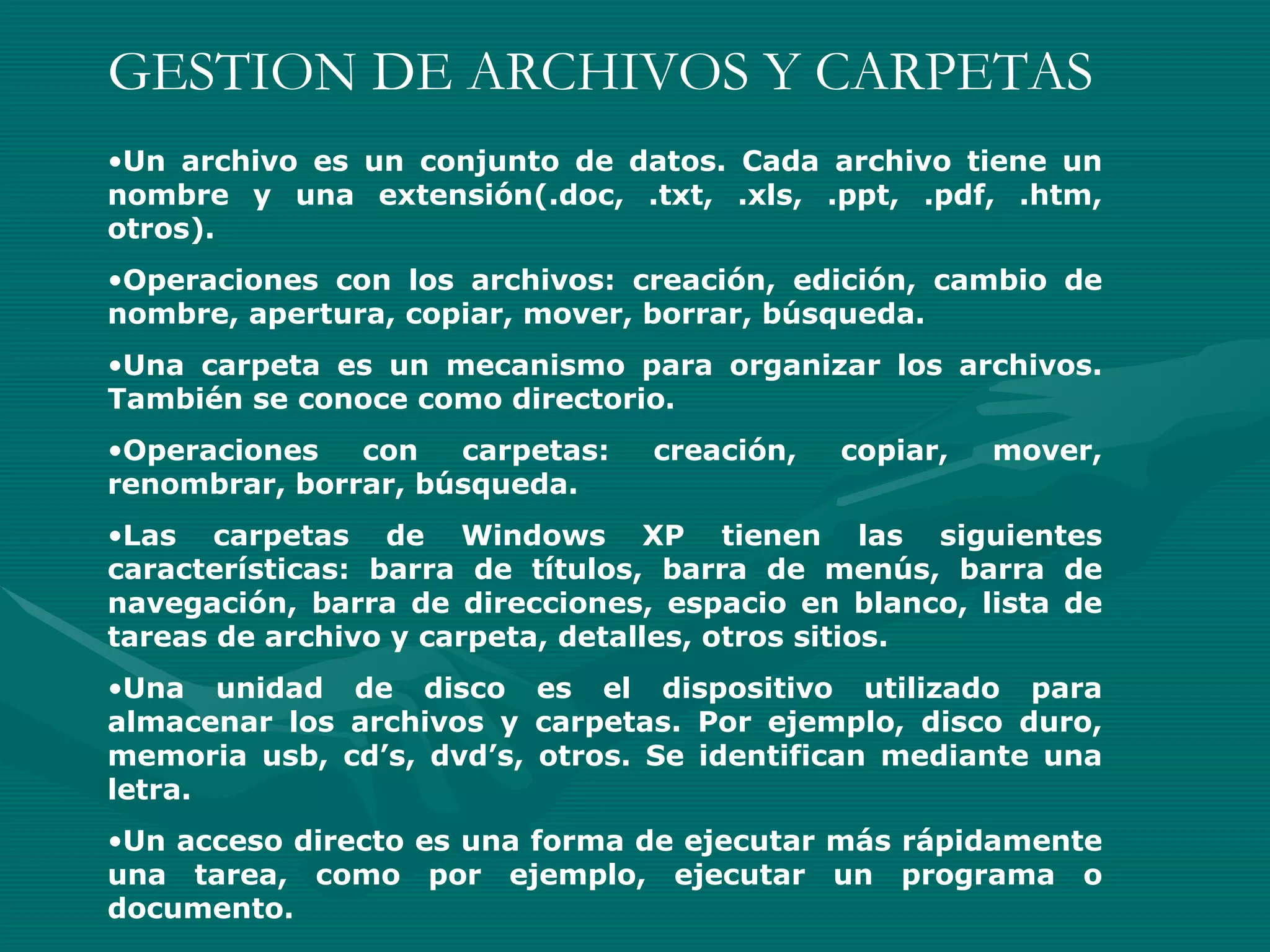 GESTION DE ARCHIVOS Y CARPETAS Un archivo es un conjunto de datos. Cada archivo tiene un nombre y una extensión(.doc, .txt, .xls, .ppt, .pdf, .htm, otros). Operaciones con los archivos: creación, edición, cambio de nombre, apertura, copiar, mover, borrar, búsqueda. Una carpeta es un mecanismo para organizar los archivos. También se conoce como directorio. Operaciones con carpetas: creación, copiar, mover, renombrar, borrar, búsqueda. Las carpetas de Windows XP tienen las siguientes características: barra de títulos, barra de menús, barra de navegación, barra de direcciones, espacio en blanco, lista de tareas de archivo y carpeta, detalles, otros sitios. Una unidad de disco es el dispositivo utilizado para almacenar los archivos y carpetas. Por ejemplo, disco duro, memoria usb, cd’s, dvd’s, otros. Se identifican mediante una letra. Un acceso directo es una forma de ejecutar más rápidamente una tarea, como por ejemplo, ejecutar un programa o documento. 