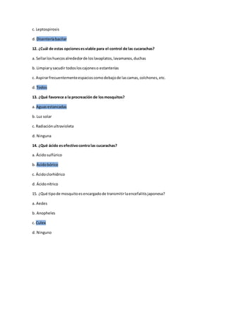 c. Leptospirosis
d. Disenteríabacilar
12. ¿Cuál de estas opcionesesviable para el control de las cucarachas?
a. Sellarloshuecosalrededorde loslavaplatos,lavamanos,duchas
b. Limpiarysacudir todosloscajoneso estanterías
c. Aspirarfrecuentementeespacioscomodebajode lascamas,colchones,etc.
d. Todos
13. ¿Qué favorece a la procreación de losmosquitos?
a. Aguasestancadas
b. Luz solar
c. Radiaciónultravioleta
d. Ninguna
14. ¿Qué ácido esefectivocontra las cucarachas?
a. Ácidosulfúrico
b. Ácidobórico
c. Ácidoclorhídrico
d. Ácidonítrico
15. ¿Qué tipode mosquitoesencargadode transmitirlaencefalitisjaponesa?
a. Aedes
b. Anopheles
c. Culex
d. Ninguno
 