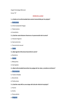 Angel VelasteguíWiesner
Curso"D"
Ambiente y salud
1. ¿Cuálesesla enfermedadmás común transmitida por los piojos?
a. Pediculosis
b. Enfermedadde Chagas
c. Tuberculosis
d. Encefalitis
2. ¿Cuál de estosfactores favorece a la procreación de la sarna?
a. Faltade higiene
b. Hacinamiento
c. Transmisiónsexual
d. Todos
3. ¿Qué agente infecciosotransmite la sarna?
a. Roedores
b. Ácaros
c. Mosquitos
d. Garrapatas
4. ¿Qué enfermedadtransmitenlas pulgasde las ratas y roedoressimilares?
a. Tifusmurino
b. Fiebre tifoidea
c. Disentería
d. Pediculosis
5. ¿Cuál de estas NO esuna etapa del ciclode vida de lospiojos?
a. Huevo
b. Ninfa
c. Piojoadulto
d. Ninguna
 