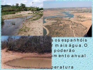 Consequências nos recursos hídricos: Menor quantidade de água disponível;  Pior qualidade das águas fluviais; Os nossos rios internacionais serão afectados, pois os espanhóis vão precisar de reter mais água. O rio Sado e Guadiana poderão perder 60% de escoamento anual e o Tejo 30%; O aumento da temperatura superficial do mar;  Alterações nos recursos pesqueiros. 