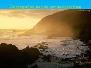 Consequências nas  zonas costeiras: Subida do nível médio do mar (aproximadamente 50 centímetros) e aumento da erosão costeira, sobretudo marés vivas; Intrusão salina; Alto e muito alto risco em 67% da nossa zona costeira, onde se concentra a maior parte da população portuguesa.  