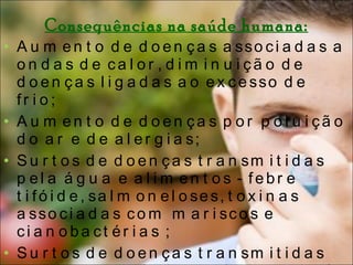 Consequências na saúde humana: Aumento de doenças associadas a ondas de calor, diminuição de doenças ligadas ao excesso de frio;  Aumento de doenças por poluição do ar e de alergias;  Surtos de doenças transmitidas pela água e alimentos - febre tifóide, salmoneloses, toxinas associadas com mariscos e cianobactérias ;  Surtos de doenças transmitidas por vectores (sobretudo insectos) - malária, dengue, febre amarela, doença de Lyme, febre escaronodular, encefalites.  