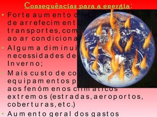 Consequências para a energia : Forte aumento das necessidades de arrefecimento em edifícios e transportes, com maior recurso ao ar condicionado; Alguma diminuição das necessidades de aquecimento no Inverno; Mais custo de conservação em equipamentos públicos, devido aos fenómenos climáticos extremos (estradas, aeroportos, coberturas, etc.)  Aumento geral dos gastos energéticos à escala nacional e individual; À força de tanto calor, haverá uma corrida aos ares condicionados: subirá a factura energética, o orçamento familiar, o contributo nacional para o efeito de estufa e para a poluição. 