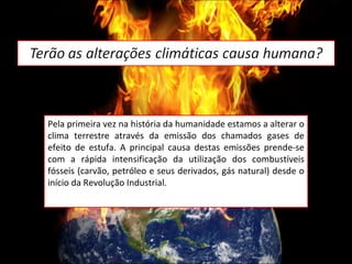Pela primeira vez na história da humanidade estamos a alterar o clima terrestre através da emissão dos chamados gases de efeito de estufa. A principal causa destas emissões prende-se com a rápida intensificação da utilização dos combustíveis fósseis (carvão, petróleo e seus derivados, gás natural) desde o início da Revolução Industrial. 