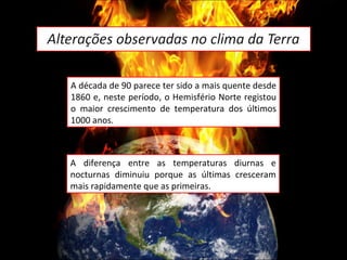 A década de 90 parece ter sido a mais quente desde 1860 e, neste período, o Hemisfério Norte registou o maior crescimento de temperatura dos últimos 1000 anos.  A diferença entre as temperaturas diurnas e nocturnas diminuiu porque as últimas cresceram mais rapidamente que as primeiras. 