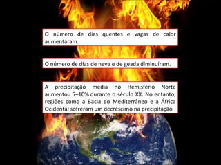 O número de dias quentes e vagas de calor aumentaram. O número de dias de neve e de geada diminuíram. A precipitação média no Hemisfério Norte aumentou 5–10% durante o século XX. No entanto, regiões como a Bacia do Mediterrâneo e a África Ocidental sofreram um decréscimo na precipitação 