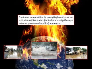 O número de episódios de precipitação extrema nas latitudes médias e altas (latitudes altas significa que estamos próximos dos pólos) aumentou. 