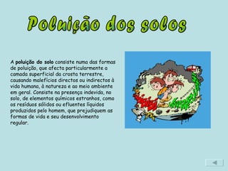 Poluição dos solos A  poluição do solo  consiste numa das formas de poluição, que afecta particularmente a camada superficial da crosta terrestre, causando malefícios directos ou indirectos à vida humana, à natureza e ao meio ambiente em geral. Consiste na presença indevida, no solo, de elementos químicos estranhos, como os resíduos sólidos ou efluentes líquidos produzidos pelo homem, que prejudiquem as formas de vida e seu desenvolvimento regular. 