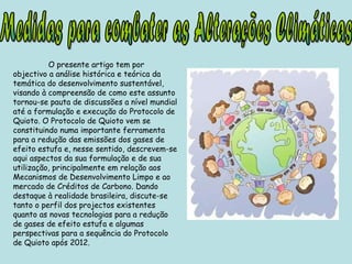 O presente artigo tem por objectivo a análise histórica e teórica da temática do desenvolvimento sustentável, visando à compreensão de como este assunto tornou-se pauta de discussões a nível mundial até a formulação e execução do Protocolo de Quioto. O Protocolo de Quioto vem se constituindo numa importante ferramenta para a redução das emissões dos gases de efeito estufa e, nesse sentido, descrevem-se aqui aspectos da sua formulação e de sua utilização, principalmente em relação aos Mecanismos de Desenvolvimento Limpo e ao mercado de Créditos de Carbono. Dando destaque à realidade brasileira, discute-se tanto o perfil dos projectos existentes quanto as novas tecnologias para a redução de gases de efeito estufa e algumas perspectivas para a sequência do Protocolo de Quioto após 2012. Medidas para combater as Alterações Climáticas 
