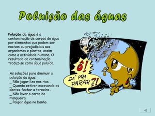 Poluição das águas Poluição da água  é a contaminação de corpos de água por elementos que podem ser nocivos ou prejudiciais aos organismos e plantas, assim como a actividade humana. O resultado da contaminação traduz-se como água poluída. As soluções para diminuir a poluição da água: _ Não jogar lixo nos rios . _ Quando estiver escovando os dentes fechar a torneira .  _ Não lavar o carro de mangueira.  _ Poupar água no banho. 
