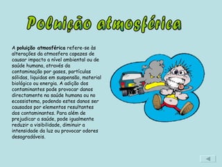 Poluição atmosférica A  poluição atmosférica  refere-se às alterações da atmosfera capazes de causar impacto a nível ambiental ou de saúde humana, através da contaminação por gases, partículas sólidas, liquidas em suspensão, material biológico ou energia. A adição dos contaminantes pode provocar danos directamente na saúde humana ou no ecossistema, podendo estes danos ser causados por elementos resultantes dos contaminantes. Para além de prejudicar a saúde, pode igualmente reduzir a visibilidade, diminuir a intensidade da luz ou provocar odores desagradáveis. 