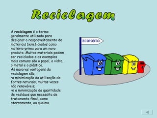 Reciclagem A  reciclagem  é o termo geralmente utilizado para designar o reaproveitamento de materiais beneficiados como matéria-prima para um novo produto. Muitos materiais podem ser reciclados e os exemplos mais comuns são o papel, o vidro, o metal e o plástico.  As maiores vantagens da reciclagem são: a minimização da utilização de fontes naturais, muitas vezes não renováveis;  e a minimização da quantidade de resíduos que necessita de tratamento final, como aterramento, ou queima. 