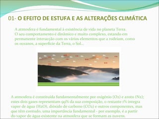 01-  O EFEITO DE   ESTUFA E AS ALTERAÇÕES CLIMÁTICA A atmosfera é fundamental à existência de vida no planeta Terra. O seu comportamento é dinâmico e muito complexo, estando em permanente interacção com os vários elementos que a rodeiam, como os oceanos, a superfície da Terra, o Sol… A atmosfera é constituída fundamentalmente por oxigénio (O2) e azoto (N2); estes dois gases representam 99% da sua composição, o restante 1% integra vapor de água (H2O), dióxido de carbono (CO2) e outros componentes, mas que têm contudo, uma importância fundamental - por exemplo, é a partir do vapor de água existente na atmosfera que se formam as nuvens. 