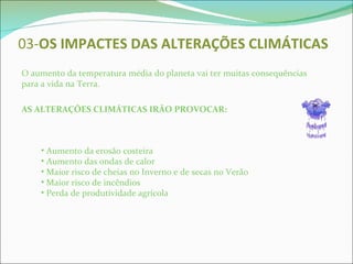 03- OS IMPACTES   DAS ALTERAÇÕES CLIMÁTICAS O aumento da temperatura média do planeta vai ter muitas consequências para a vida na Terra. AS ALTERAÇÕES CLIMÁTICAS IRÃO PROVOCAR: Aumento da erosão costeira Aumento das ondas de calor Maior risco de cheias no Inverno e de secas no Verão Maior risco de incêndios Perda de produtividade agrícola  