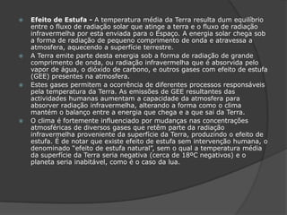 Efeito de Estufa - A temperatura média da Terra resulta dum equilíbrio entre o fluxo de radiação solar que atinge a terra e o fluxo de radiação infravermelha por esta enviada para o Espaço. A energia solar chega sob a forma de radiação de pequeno comprimento de onda e atravessa a atmosfera, aquecendo a superfície terrestre. A Terra emite parte desta energia sob a forma de radiação de grande comprimento de onda, ou radiação infravermelha que é absorvida pelo vapor de água, o dióxido de carbono, e outros gases com efeito de estufa (GEE) presentes na atmosfera. Estes gases permitem a ocorrência de diferentes processos responsáveis pela temperatura da Terra. As emissões de GEE resultantes das actividades humanas aumentam a capacidade da atmosfera para absorver radiação infravermelha, alterando a forma como o clima mantém o balanço entre a energia que chega e a que sai da Terra. O clima é fortemente influenciado por mudanças nas concentrações atmosféricas de diversos gases que retêm parte da radiação infravermelha proveniente da superfície da Terra, produzindo o efeito de estufa. É de notar que existe efeito de estufa sem intervenção humana, o denominado “efeito de estufa natural”, sem o qual a temperatura média da superfície da Terra seria negativa (cerca de 18ºC negativos) e o planeta seria inabitável, como é o caso da lua.