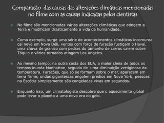 Comparação  das causas das alterações climáticas mencionadas no filme com as causas indicadas pelos cientistas No filme são mencionadas várias alterações climáticas que atingem a Terra e modificam drasticamente a vida da humanidade. Como exemplo, surge uma série de acontecimentos climáticos incomuns: caí neve em Nova Déli, ventos com força de furacão fustigam o Havaí, uma chuva de granizo com pedras do tamanho de carros caiem sobre Tóquio e vários tornados atingem Los Angeles. Ao mesmo tempo, na outra costa dos EUA, a maior cheia de todos os tempos inunda Manhattan, seguida de  uma diminuição vertiginosa da temperatura. Furacões, que só se formam sobre o mar, aparecem em terra firme; ondas gigantescas engolem prédios em Nova York; pessoas na Escócia simplesmente são congeladas vivas em segundos.Enquanto isso, um climatologista descobre que o aquecimento global pode levar o planeta a uma nova era do gelo.