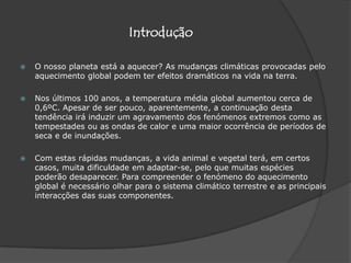 IntroduçãoO nosso planeta está a aquecer? As mudanças climáticas provocadas pelo aquecimento global podem ter efeitos dramáticos na vida na terra. Nos últimos 100 anos, a temperatura média global aumentou cerca de 0,6ºC. Apesar de ser pouco, aparentemente, a continuação desta tendência irá induzir um agravamento dos fenómenos extremos como as tempestades ou as ondas de calor e uma maior ocorrência de períodos de seca e de inundações. Com estas rápidas mudanças, a vida animal e vegetal terá, em certos casos, muita dificuldade em adaptar-se, pelo que muitas espécies poderão desaparecer. Para compreender o fenómeno do aquecimento global é necessário olhar para o sistema climático terrestre e as principais interacções das suas componentes.