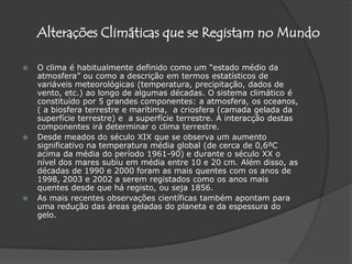 Alterações Climáticas que se Registam no MundoO clima é habitualmente definido como um “estado médio da atmosfera” ou como a descrição em termos estatísticos de variáveis meteorológicas (temperatura, precipitação, dados de vento, etc.) ao longo de algumas décadas. O sistema climático é constituído por 5 grandes componentes: a atmosfera, os oceanos, ( a biosfera terrestre e marítima,  a criosfera (camada gelada da superfície terrestre) e  a superfície terrestre. A interacção destas componentes irá determinar o clima terrestre. Desde meados do século XIX que se observa um aumento significativo na temperatura média global (de cerca de 0,6ºC acima da média do período 1961-90) e durante o século XX o nível dos mares subiu em média entre 10 e 20 cm. Além disso, as décadas de 1990 e 2000 foram as mais quentes com os anos de 1998, 2003 e 2002 a serem registados como os anos mais quentes desde que há registo, ou seja 1856.As mais recentes observações científicas também apontam para uma redução das áreas geladas do planeta e da espessura do gelo.