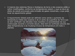 A maioria dos sistemas físicos e biológicos da terra e dos oceanos estão a sofrer modificações, conforme as temperaturas sobem, o que se deve ao efeito de estufa provocado pela emissão de gases industriais, o que pode levar ao aquecimento global.O Aquecimento Global pode ser definido como sendo o aumento da temperatura média dos oceanos e do ar perto da superfície da Terra que se tem verificado nas décadas mais recentes e à possibilidade da sua continuação durante o corrente século. Este tem-se verificado através das altas temperaturas e da mudança brusca da temperatura em todo o planeta.