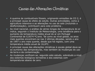 Causas das Alterações ClimáticasA queima de combustíveis fósseis, originando emissões de CO 2, é a principal causa do efeito de estufa. Outras actividades, como a agricultura intensiva e as alterações no uso do solo (incluindo a desflorestação), contribuem para este problema . Ao nível nacional, a análise de séries longas da temperatura do ar indica, segundo o Instituto de Meteorologia, uma tendência para o aumento da temperatura média anual do ar em Portugal Continental de 0,0074 ºC/ano. Tal como ao nível global, os anos mais quentes encontram-se nas 2 últimas décadas, sendo o ano de 1997 o ano mais quente, desde que há registo, com uma temperatura média anual de 16,6ºC.A principal causa das alterações climáticas à escala global deve-se ao aumento das temperaturas, mas também às mudanças do uso da terra e da contaminação. As mudanças verificam-se, segundo este estudo, sobretudo a nível dos sistemas biológicos terrestres e dos sistemas com temperaturas abaixo de zero.