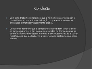 ConclusãoCom este trabalho concluímos que o homem está a “estragar o nosso Planeta com a  industrialização, o que está a causar as alterações climáticas/Aquecimento global. Concluímos também que a temperatura global tem vindo a subir ao longo dos anos, e devido a estas subidas de temperaturas os sistemas físicos e biológicos da terra e dos oceanos estão a sofrer modificações que poderão vir a trazer graves problemas ao nosso Planeta.
