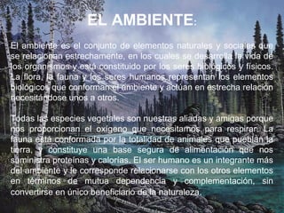 EL AMBIENTE:
El ambiente es el conjunto de elementos naturales y sociales que
se relacionan estrechamente, en los cuales se desarrolla la vida de
los organismos y está constituido por los seres biológicos y físicos.
La flora, la fauna y los seres humanos representan los elementos
biológicos que conforman el ambiente y actúan en estrecha relación
necesitándose unos a otros.
Todas las especies vegetales son nuestras aliadas y amigas porque
nos proporcionan el oxígeno que necesitamos para respirar. La
fauna está conformada por la totalidad de animales que pueblan la
tierra, y constituye una base segura de alimentación que nos
suministra proteínas y calorías. El ser humano es un integrante más
del ambiente y le corresponde relacionarse con los otros elementos
en términos de mutua dependencia y complementación, sin
convertirse en único beneficiario de la naturaleza.
 