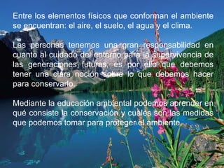Entre los elementos físicos que conforman el ambiente
se encuentran: el aire, el suelo, el agua y el clima.
Las personas tenemos una gran responsabilidad en
cuanto al cuidado del entorno para la supervivencia de
las generaciones futuras, es por ello que debemos
tener una clara noción sobre lo que debemos hacer
para conservarlo.
Mediante la educación ambiental podemos aprender en
qué consiste la conservación y cuáles son las medidas
que podemos tomar para proteger el ambiente.
 