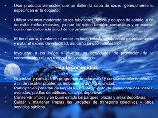 • Usar productos aerosoles que no dañen la capa de ozono, generalmente lo
especifican en la etiqueta.
• Utilizar volumen moderado en los televisores, radios y equipos de sonido, a fin
de evitar ruidos molestos, ya que los ruidos también contaminan y en exceso
ocasionan daños a la salud de las personas.
• Si tiene carro, mantener el motor en buen estado entonándolo periódicamente
y evitar el exceso de velocidad, así como su uso innecesario.
• Involucrar a los niños y jóvenes en actividades de promoción de la
conservación y el uso racional de los recursos.
En la comunidad:
• Organizar y participar en programas de educación y concientización ambiental,
a fin de resolver problemas ambientales de la comunidad.
• Participar en jornadas de limpieza y mantenimiento de áreas comunes: calles,
avenidas, pasillos de edificios, canchas deportivas.
• Conservar limpios y en buen estado los parques, plazas y áreas deportivas.
• Cuidar y mantener limpias las unidades de transporte colectivos y otros
servicios públicos.
 