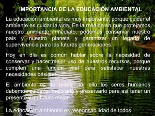 La educación ambiental es muy importante, porque cuidar el
ambiente es cuidar la vida. En la medida en que protejamos
nuestro ambiente inmediato, podemos conservar nuestro
país y nuestro planeta y garantizar un legado de
supervivencia para las futuras generaciones.
Hoy en día es común hablar sobre la necesidad de
conservar y hacer mejor uso de nuestros recursos, porque
cumplen una función vital para satisfacer nuestras
necesidades básicas.
El ambiente es de todos, por ello los seres humanos
debemos cuidarlo, mejorarlo y preservarlo para así tener un
presente y un futuro mejor.
La educación ambiental es responsabilidad de todos.
IMPORTANCIA DE LA EDUCACIÓN AMBIENTAL
 