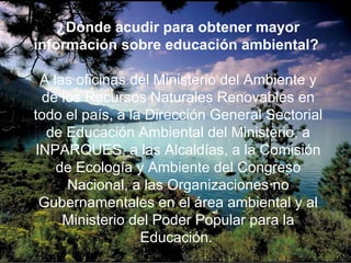 ¿Dónde acudir para obtener mayor
información sobre educación ambiental?
A las oficinas del Ministerio del Ambiente y
de los Recursos Naturales Renovables en
todo el país, a la Dirección General Sectorial
de Educación Ambiental del Ministerio, a
INPARQUES, a las Alcaldías, a la Comisión
de Ecología y Ambiente del Congreso
Nacional, a las Organizaciones no
Gubernamentales en el área ambiental y al
Ministerio del Poder Popular para la
Educación.
 