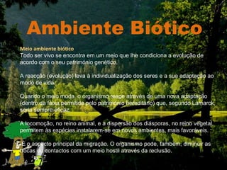 Ambiente Biótico Meio ambiente biótico Todo ser vivo se encontra em um meio que lhe condiciona a evolução de acordo com o seu património genético.  A reacção (evolução) leva à individualização dos seres e a sua adaptação ao modo de vida.  Quando o meio muda, o organismo reage através de uma nova adaptação (dentro da faixa permitida pelo património hereditário) que, segundo Lamarck, seria sempre eficaz. A locomoção, no reino animal, e a dispersão dos diásporas, no reino vegetal, permitem às espécies instalarem-se em novos ambientes, mais favoráveis. É o aspecto principal da migração. O organismo pode, também, diminuir as trocas ou contactos com um meio hostil através da reclusão. 