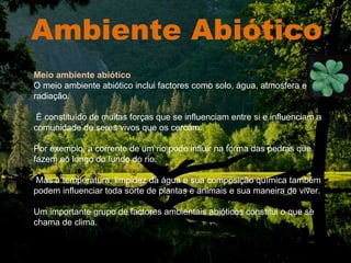 Ambiente Abiótico . Meio ambiente abiótico O meio ambiente abiótico inclui factores como solo, água, atmosfera e radiação. É constituído de muitas forças que se influenciam entre si e influenciam a comunidade de seres vivos que os cercam.  Por exemplo, a corrente de um rio pode influir na forma das pedras que fazem ao longo do fundo do rio. Mas a temperatura, limpidez da água e sua composição química também podem influenciar toda sorte de plantas e animais e sua maneira de viver.  Um importante grupo de factores ambientais abióticos constitui o que se chama de clima. 