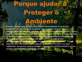Porque ajudar a  Proteger o Ambiente . Porque a nossa vida, o futuro dos nossos descendentes e do mundo dependem de um Ambiente saudável, que acontece através de um desenvolvimento natural e sustentável - Porque é moralmente correcto e ético fazê-lo. Respeitar toda a vida, seja animal, vegetal e mineral, é demonstração do desenvolvimento de conhecimentos, compaixão e sabedoria espiritual - Porque fazemos parte da Natureza e destruí-la equivale a uma autodestruição, aniquilação da Humanidade e da vida no planeta - Porque estando bem informados, para além de ajudarmos o mundo e os seus habitantes, poupamos imenso dinheiro, melhoramos drasticamente a nossa saúde e preservamos o futuro do planeta.   