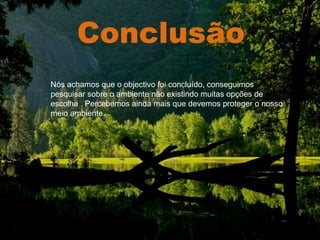 Conclusão . Nós achamos que o objectivo foi concluído, conseguimos pesquisar sobre o ambiente não existindo muitas opções de escolha . Percebemos ainda mais que devemos proteger o nosso meio ambiente. 