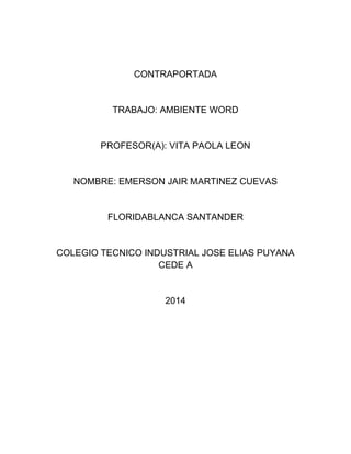 CONTRAPORTADA 
TRABAJO: AMBIENTE WORD 
PROFESOR(A): VITA PAOLA LEON 
NOMBRE: EMERSON JAIR MARTINEZ CUEVAS 
FLORIDABLANCA SANTANDER 
COLEGIO TECNICO INDUSTRIAL JOSE ELIAS PUYANA 
CEDE A 
2014 
 
