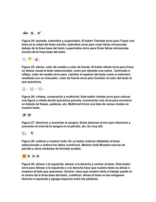Figura 24: tachado, subíndice y superíndice. El botón Tachado sirve para Trazar una 
línea en la mitad del texto escrito; subíndice sirve para crear letras minúsculas 
debajo de la línea base del texto; superíndice sirve para Crear letras minúsculas 
encima de la línea base del texto. 
Figura 25: efecto, color de resalto y color de fuente. El botón efecto sirve para Crear 
un efecto visual al texto seleccionado, como por ejemplo una sobra, iluminado o 
reflejo; color de resalto sirve para cambiar el aspecto del texto como si estuviera 
resaltado con un marcador; color de fuente sirve para Cambiar el color del texto al 
que queramos. 
Figura 26: viñetas, numeración y multinivel. Este botón viñetas sirve para colocar 
una figura o viñeta donde queramos ponerla; numeración nos sirve para enumerar 
un listado de frases, palabras, etc. Multinivel Inicia una lista de varios niveles en 
nuestro texto. 
Figura 27: disminuir y aumentar la sangría. Estos botones sirven para disminuir y 
aumentar el nivel de la sangría en el párrafo, etc. Es muy útil. 
Figura 28: ordenar y mostrar todo. Es un botón ordenar alfabetiza el texto 
seleccionado u ordena los datos numéricos. Mostrar todo Muestra marcas de 
párrafo y otros símbolos de formato ocultos. 
Figura 29: alinear a la izquierda, alinear a la derecha y centrar el texto. Este botón 
sirve para Alinear a la izquierda o a la derecha hace que nuestro texto se alinee o 
empiece al lado que queramos. Centrar: hace que nuestro texto o trabajo quede en 
el centro de la línea base del texto. Justificar: alinea el texto en las márgenes 
derecha e izquierda y agrega espacios entre las palabras. 
 