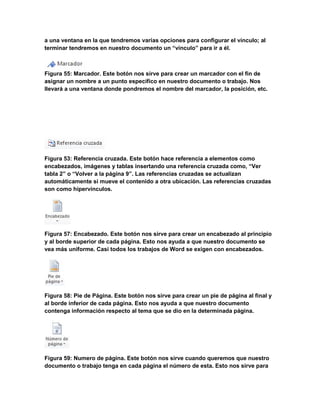 a una ventana en la que tendremos varias opciones para configurar el vínculo; al 
terminar tendremos en nuestro documento un “vínculo” para ir a él. 
Figura 55: Marcador. Este botón nos sirve para crear un marcador con el fin de 
asignar un nombre a un punto específico en nuestro documento o trabajo. Nos 
llevará a una ventana donde pondremos el nombre del marcador, la posición, etc. 
Figura 53: Referencia cruzada. Este botón hace referencia a elementos como 
encabezados, imágenes y tablas insertando una referencia cruzada como, “Ver 
tabla 2” o “Volver a la página 9”. Las referencias cruzadas se actualizan 
automáticamente si mueve el contenido a otra ubicación. Las referencias cruzadas 
son como hipervínculos. 
Figura 57: Encabezado. Este botón nos sirve para crear un encabezado al principio 
y al borde superior de cada página. Esto nos ayuda a que nuestro documento se 
vea más uniforme. Casi todos los trabajos de Word se exigen con encabezados. 
Figura 58: Pie de Página. Este botón nos sirve para crear un pie de página al final y 
al borde inferior de cada página. Esto nos ayuda a que nuestro documento 
contenga información respecto al tema que se dio en la determinada página. 
Figura 59: Numero de página. Este botón nos sirve cuando queremos que nuestro 
documento o trabajo tenga en cada página el número de esta. Esto nos sirve para 
 