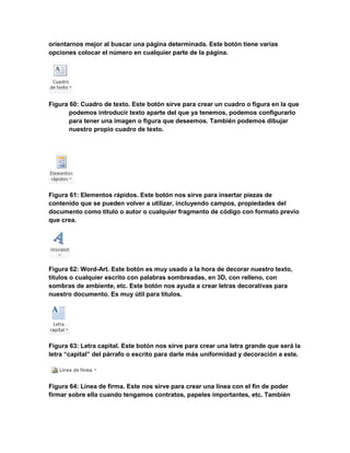 orientarnos mejor al buscar una página determinada. Este botón tiene varias 
opciones colocar el número en cualquier parte de la página. 
Figura 60: Cuadro de texto. Este botón sirve para crear un cuadro o figura en la que 
podemos introducir texto aparte del que ya tenemos, podemos configurarlo 
para tener una imagen o figura que deseemos. También podemos dibujar 
nuestro propio cuadro de texto. 
Figura 61: Elementos rápidos. Este botón nos sirve para insertar piezas de 
contenido que se pueden volver a utilizar, incluyendo campos, propiedades del 
documento como título o autor o cualquier fragmento de código con formato previo 
que crea. 
Figura 62: Word-Art. Este botón es muy usado a la hora de decorar nuestro texto, 
títulos o cualquier escrito con palabras sombreadas, en 3D, con relleno, con 
sombras de ambiente, etc. Este botón nos ayuda a crear letras decorativas para 
nuestro documento. Es muy útil para títulos. 
Figura 63: Letra capital. Este botón nos sirve para crear una letra grande que será la 
letra “capital” del párrafo o escrito para darle más uniformidad y decoración a este. 
Figura 64: Línea de firma. Este nos sirve para crear una línea con el fin de poder 
firmar sobre ella cuando tengamos contratos, papeles importantes, etc. También 
 
