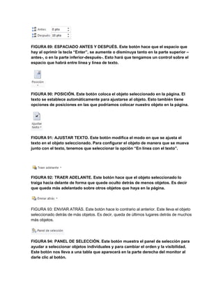 FIGURA 89: ESPACIADO ANTES Y DESPUÉS. Este botón hace que el espacio que 
hay al oprimir la tecla “Enter”, se aumente o disminuya tanto en la parte superior – 
antes-, o en la parte inferior-después-. Esto hará que tengamos un control sobre el 
espacio que habrá entre línea y línea de texto. 
FIGURA 90: POSICIÓN. Este botón coloca el objeto seleccionado en la página. El 
texto se establece automáticamente para ajustarse al objeto. Esto también tiene 
opciones de posiciones en las que podríamos colocar nuestro objeto en la página. 
FIGURA 91: AJUSTAR TEXTO. Este botón modifica el modo en que se ajusta el 
texto en el objeto seleccionado. Para configurar el objeto de manera que se mueva 
junto con el texto, tenemos que seleccionar la opción “En línea con el texto”. 
FIGURA 92: TRAER ADELANTE. Este botón hace que el objeto seleccionado lo 
traiga hacia delante de forma que quede oculto detrás de menos objetos. Es decir 
que queda más adelantado sobre otros objetos que haya en la página. 
FIGURA 93: ENVIAR ATRÁS. Este botón hace lo contrario al anterior. Este lleva el objeto 
seleccionado detrás de más objetos. Es decir, queda de últimos lugares detrás de muchos 
más objetos. 
FIGURA 94: PANEL DE SELECCIÓN. Este botón muestra el panel de selección para 
ayudar a seleccionar objetos individuales y para cambiar el orden y la visibilidad. 
Este botón nos lleva a una tabla que aparecerá en la parte derecha del monitor al 
darle clic al botón. 
 