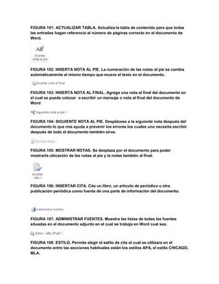 FIGURA 101: ACTUALIZAR TABLA. Actualiza la tabla de contenido para que todas 
las entradas hagan referencia al número de páginas correcto en el documento de 
Word. 
FIGURA 102: INSERTA NOTA AL PIE. La numeración de las notas al pie se cambia 
automáticamente al mismo tiempo que mueve el texto en el documento. 
FIGURA 103: INSERTA NOTA AL FINAL. Agrega una nota al final del documento en 
el cual se puede colocar o escribir un mensaje o nota al final del documento de 
Word 
FIGURA 104: SIGUIENTE NOTA AL PIE. Desplácese a la siguiente nota después del 
documento lo que nos ayuda a prevenir los errores los cuales uno necesita escribir 
después de todo el documento también sirve. 
FIGURA 105: MOSTRAR NOTAS. Se desplaza por el documento para poder 
mostrarla ubicación de las notas al pie y la notas también al final. 
FIGURA 106: INSERTAR CITA. Cita un libro, un artículo de periódico u otra 
publicación periódica como fuente de una parte de información del documento. 
FIGURA 107: ADMINISTRAR FUENTES. Muestra las listas de todas las fuentes 
situadas en el documento adjunto en el cual se trabaja en Word cual sea. 
FIGURA 108: ESTILO. Permite elegir el estilo de cita el cual se utilizara en el 
documento entre las secciones habituales están los estilos APA, el estilo CHICAGO, 
MLA. 
 