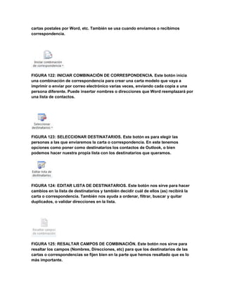 cartas postales por Word, etc. También se usa cuando enviamos o recibimos 
correspondencia. 
FIGURA 122: INICIAR COMBINACIÓN DE CORRESPONDENCIA. Este botón inicia 
una combinación de correspondencia para crear una carta modelo que vaya a 
imprimir o enviar por correo electrónico varias veces, enviando cada copia a una 
persona diferente. Puede insertar nombres o direcciones que Word reemplazará por 
una lista de contactos. 
FIGURA 123: SELECCIONAR DESTINATARIOS. Este botón es para elegir las 
personas a las que enviaremos la carta o correspondencia. En este tenemos 
opciones como poner como destinatarios los contactos de Outlook, o bien 
podemos hacer nuestra propia lista con los destinatarios que queramos. 
FIGURA 124: EDITAR LISTA DE DESTINATARIOS. Este botón nos sirve para hacer 
cambios en la lista de destinatarios y también decidir cuál de ellos (as) recibirá la 
carta o correspondencia. También nos ayuda a ordenar, filtrar, buscar y quitar 
duplicados, o validar direcciones en la lista. 
FIGURA 125: RESALTAR CAMPOS DE COMBINACIÓN. Este botón nos sirve para 
resaltar los campos (Nombres, Direcciones, etc) para que los destinatarios de las 
cartas o correspondencias se fijen bien en la parte que hemos resaltado que es lo 
más importante. 
 
